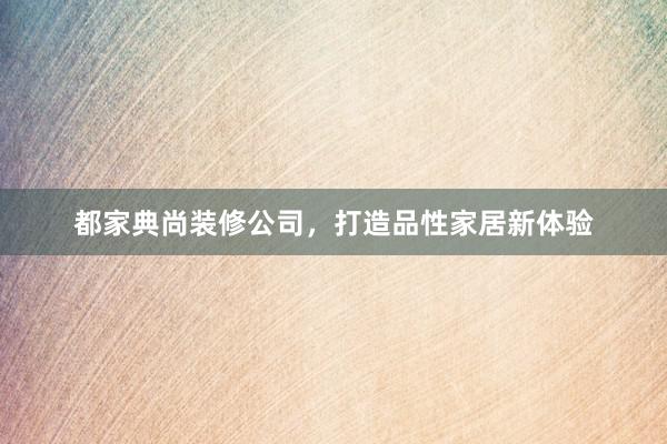 都家典尚装修公司，打造品性家居新体验